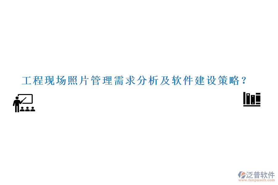 工程現(xiàn)場(chǎng)照片管理需求分析及軟件建設(shè)策略？
